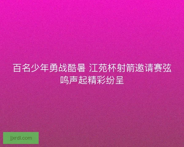 百名少年勇战酷暑 江苑杯射箭邀请赛弦鸣声起精彩纷呈 百名少年勇战酷暑 江苑杯射箭邀请赛弦鸣声起精彩纷呈