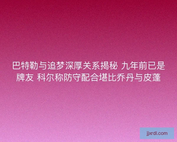 巴特勒与追梦深厚关系揭秘 九年前已是牌友 科尔称防守配合堪比乔丹与皮蓬