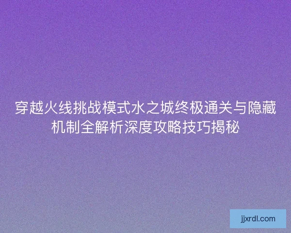 穿越火线挑战模式水之城终极通关与隐藏机制全解析深度攻略技巧揭秘 穿越火线挑战模式水之城终极通关与隐藏机制全解析深度攻略技巧揭秘