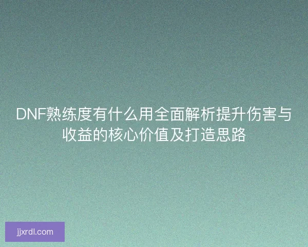 DNF熟练度有什么用全面解析提升伤害与收益的核心价值及打造思路 DNF熟练度有什么用全面解析提升伤害与收益的核心价值及打造思路