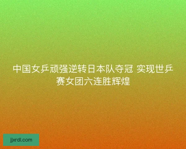 中国女乒顽强逆转日本队夺冠 实现世乒赛女团六连胜辉煌 中国女乒顽强逆转日本队夺冠 实现世乒赛女团六连胜辉煌