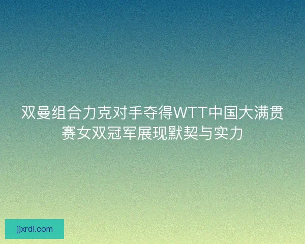 双曼组合力克对手夺得WTT中国大满贯赛女双冠军展现默契与实力