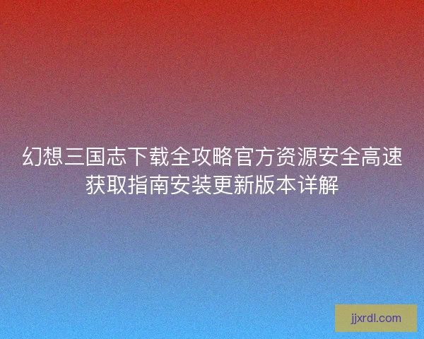 幻想三国志下载全攻略官方资源安全高速获取指南安装更新版本详解 幻想三国志下载全攻略官方资源安全高速获取指南安装更新版本详解