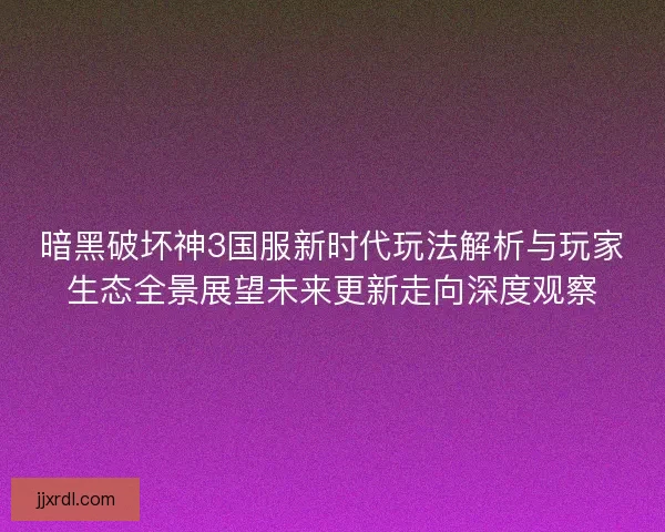 暗黑破坏神3国服新时代玩法解析与玩家生态全景展望未来更新走向深度观察