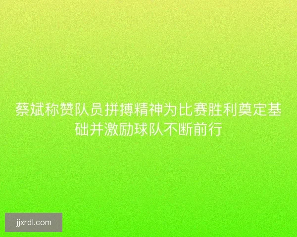 蔡斌称赞队员拼搏精神为比赛胜利奠定基础并激励球队不断前行