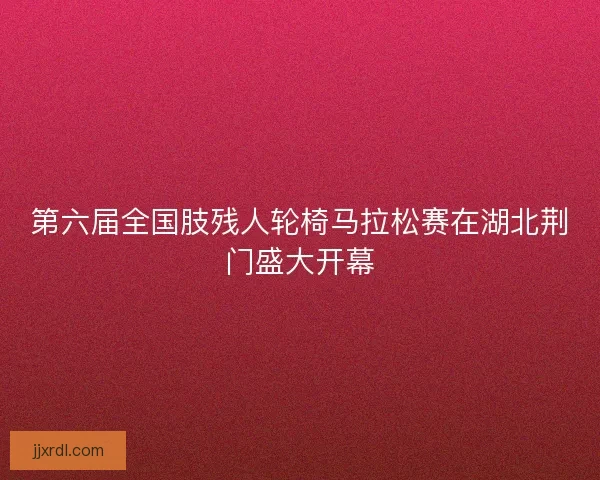 第六届全国肢残人轮椅马拉松赛在湖北荆门盛大开幕
