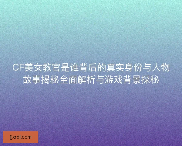 CF美女教官是谁背后的真实身份与人物故事揭秘全面解析与游戏背景探秘 CF美女教官是谁背后的真实身份与人物故事揭秘全面解析与游戏背景探秘