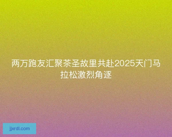 两万跑友汇聚茶圣故里共赴2025天门马拉松激烈角逐 两万跑友汇聚茶圣故里共赴2025天门马拉松激烈角逐