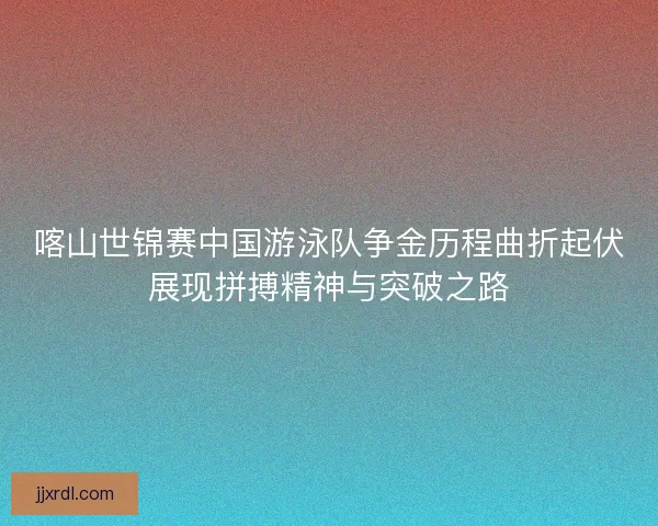 喀山世锦赛中国游泳队争金历程曲折起伏展现拼搏精神与突破之路 喀山世锦赛中国游泳队争金历程曲折起伏展现拼搏精神与突破之路
