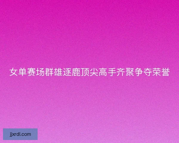 女单赛场群雄逐鹿顶尖高手齐聚争夺荣誉 女单赛场群雄逐鹿顶尖高手齐聚争夺荣誉