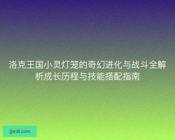 洛克王国小灵灯笼的奇幻进化与战斗全解析成长历程与技能搭配指南 洛克王国小灵灯笼的奇幻进化与战斗全解析成长历程与技能搭配指南