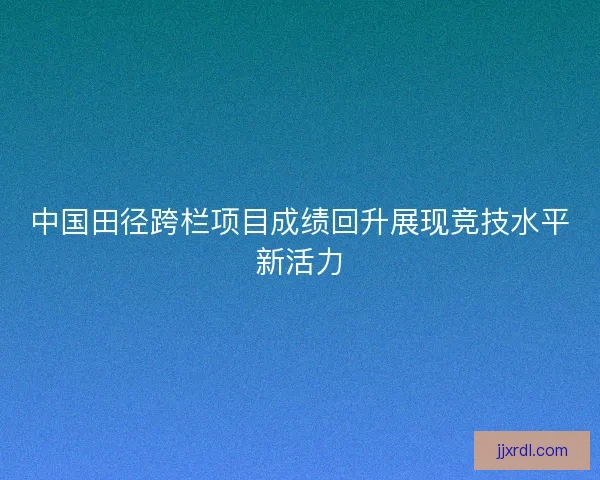 中国田径跨栏项目成绩回升展现竞技水平新活力