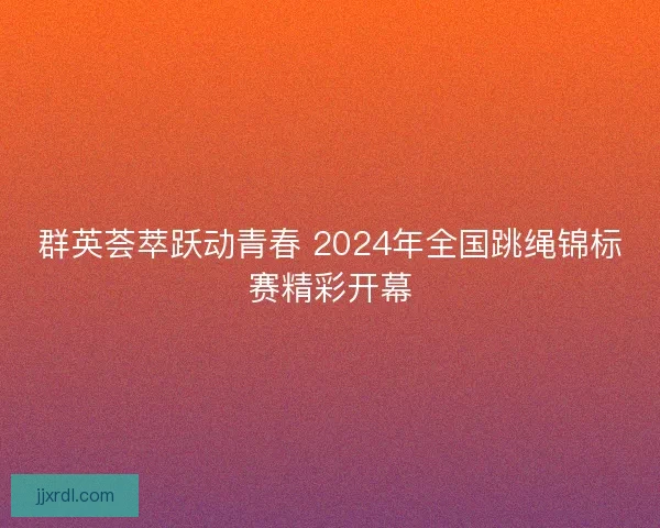 群英荟萃跃动青春 2024年全国跳绳锦标赛精彩开幕 群英荟萃跃动青春 2024年全国跳绳锦标赛精彩开幕