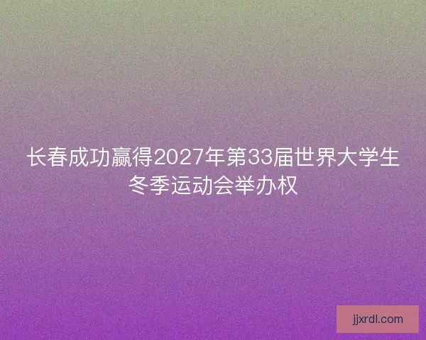 长春成功赢得2027年第33届世界大学生冬季运动会举办权 长春成功赢得2027年第33届世界大学生冬季运动会举办权