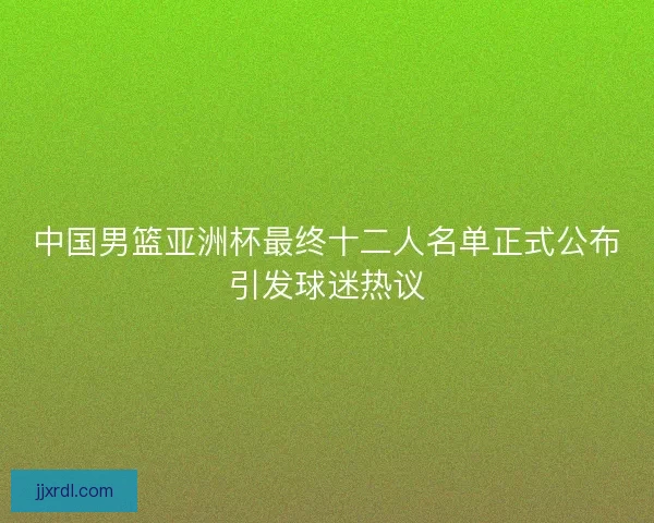 中国男篮亚洲杯最终十二人名单正式公布引发球迷热议 中国男篮亚洲杯最终十二人名单正式公布引发球迷热议