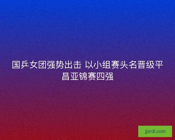 国乒女团强势出击 以小组赛头名晋级平昌亚锦赛四强 国乒女团强势出击 以小组赛头名晋级平昌亚锦赛四强