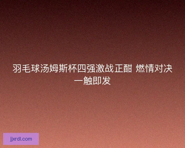 羽毛球汤姆斯杯四强激战正酣 燃情对决一触即发 羽毛球汤姆斯杯四强激战正酣 燃情对决一触即发
