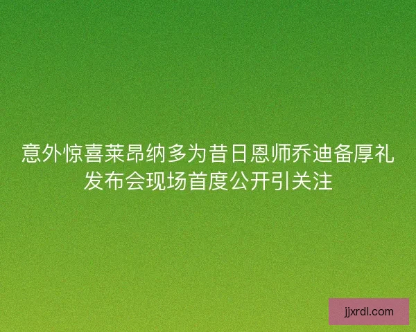 意外惊喜莱昂纳多为昔日恩师乔迪备厚礼发布会现场首度公开引关注 意外惊喜莱昂纳多为昔日恩师乔迪备厚礼发布会现场首度公开引关注