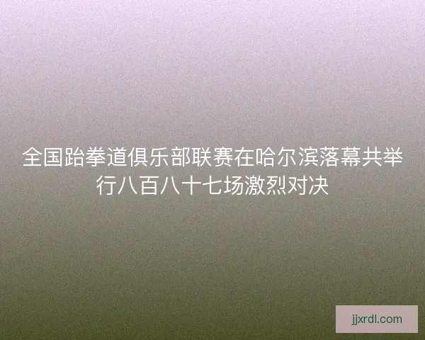 全国跆拳道俱乐部联赛在哈尔滨落幕共举行八百八十七场激烈对决