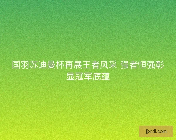 国羽苏迪曼杯再展王者风采 强者恒强彰显冠军底蕴 国羽苏迪曼杯再展王者风采 强者恒强彰显冠军底蕴